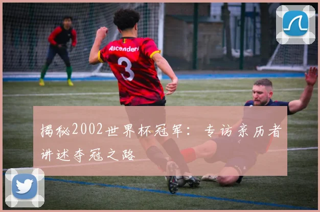揭秘2002世界杯冠军:专访亲历者讲述夺冠之路