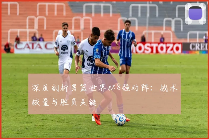 深度剖析男篮世界杯8强对阵：战术较量与胜负关键