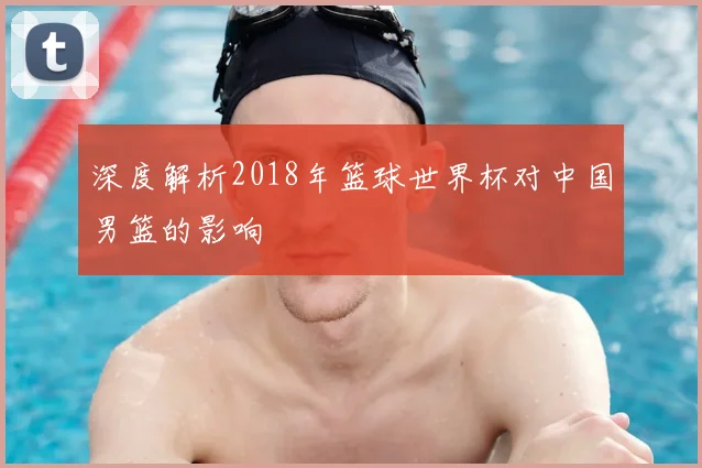 深度解析2018年篮球世界杯对中国男篮的影响