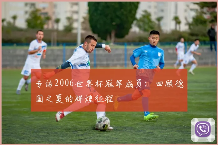 专访2006世界杯冠军成员:回顾德国之夏的辉煌征程