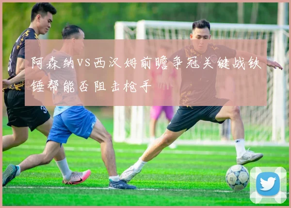 阿森纳vs西汉姆前瞻争冠关键战铁锤帮能否阻击枪手