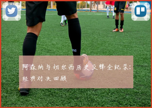 阿森纳与切尔西历史交锋全纪录：经典对决回顾