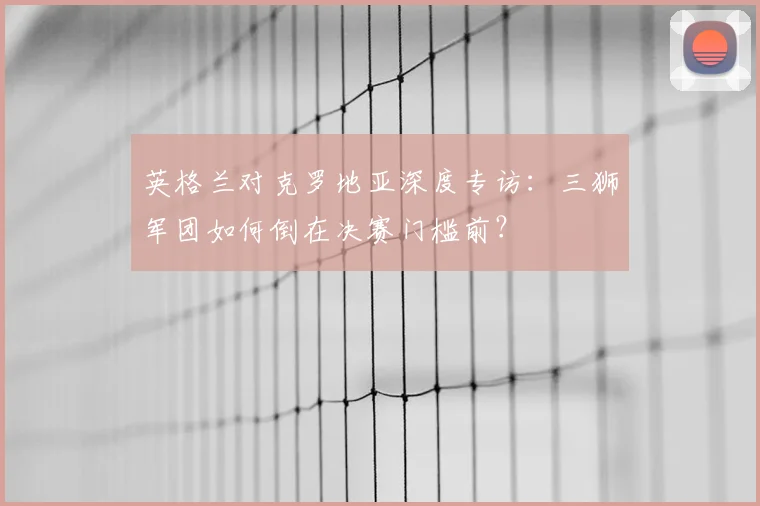 英格兰对克罗地亚深度专访:三狮军团如何倒在决赛门槛前?