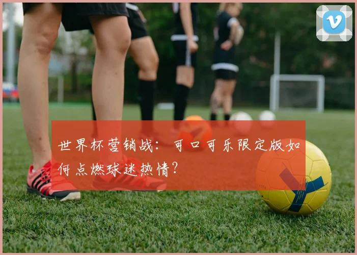 世界杯营销战:可口可乐限定版如何点燃球迷热情?