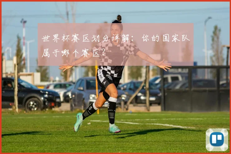 世界杯赛区划分详解：你的国家队属于哪个赛区？