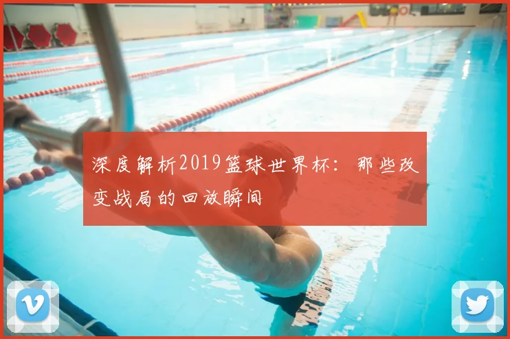 深度解析2019篮球世界杯：那些改变战局的回放瞬间