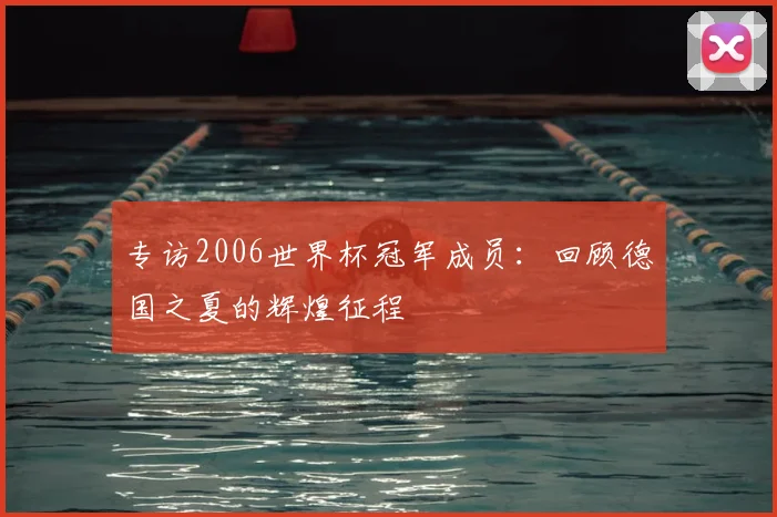 专访2006世界杯冠军成员:回顾德国之夏的辉煌征程