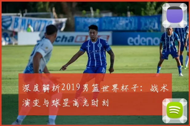 深度解析2019男篮世界杯子：战术演变与球星高光时刻