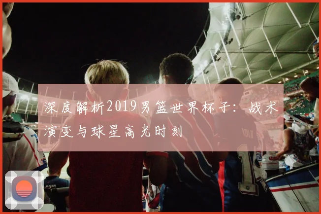 深度解析2019男篮世界杯子：战术演变与球星高光时刻