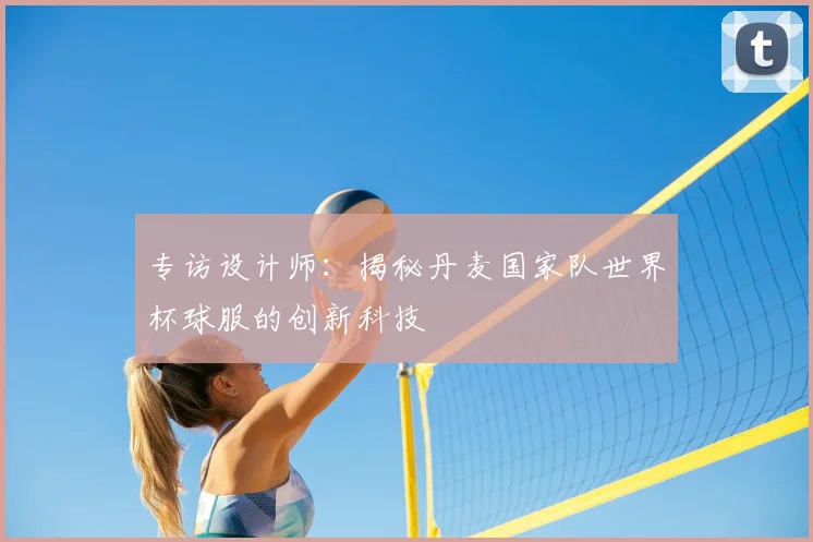 专访设计师:揭秘丹麦国家队世界杯球服的创新科技