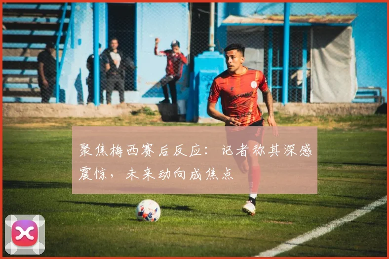 聚焦梅西赛后反应:记者称其深感震惊,未来动向成焦点