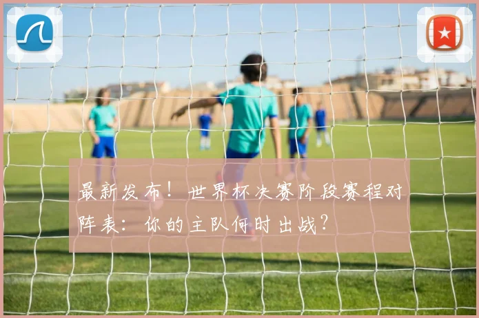 最新发布!世界杯决赛阶段赛程对阵表:你的主队何时出战?