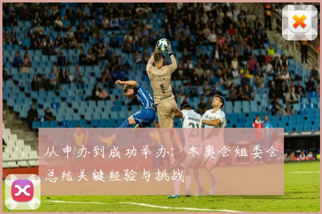 从申办到成功举办：冬奥会组委会总结关键经验与挑战