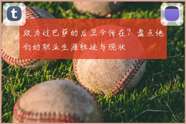 效力过巴萨的后卫今何在？盘点他们的职业生涯轨迹与现状