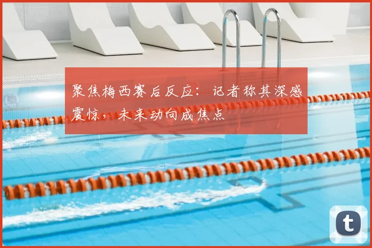 聚焦梅西赛后反应：记者称其深感震惊，未来动向成焦点