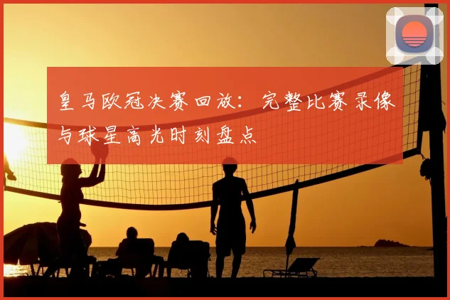 皇马欧冠决赛回放:完整比赛录像与球星高光时刻盘点