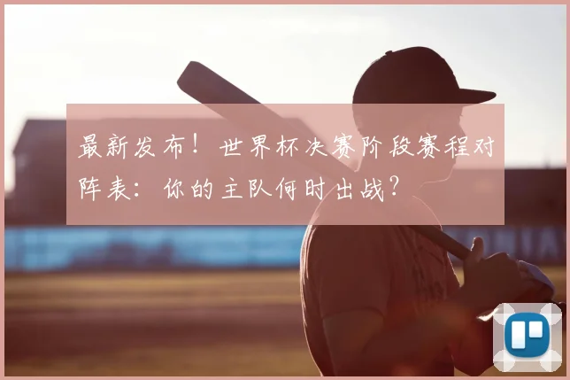 最新发布!世界杯决赛阶段赛程对阵表:你的主队何时出战?