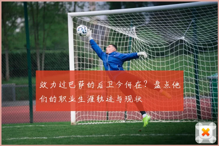 效力过巴萨的后卫今何在？盘点他们的职业生涯轨迹与现状